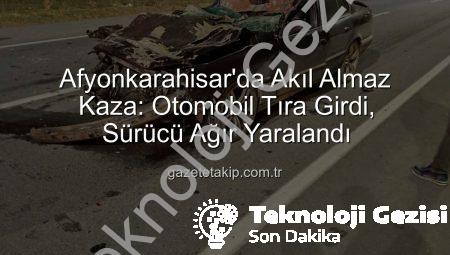 Afyonkarahisar’da Korkunç Kaza: Otomobil Tıra Arkadan Çarptı, Sürücü Ağır Yaralandı