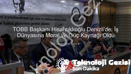 TOBB Başkanı Hisarcıklıoğlu Denizli’de: İş Dünyasına Moral ve Güç Kaynağı Oldu